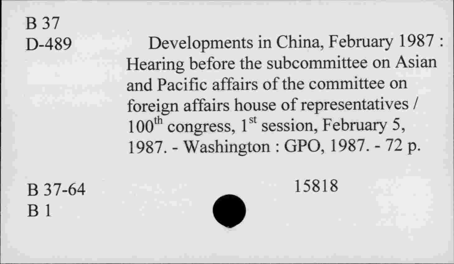 ﻿B37
D-489
Developments in China, February 1987 : Hearing before the subcommittee on Asian and Pacific affairs of the committee on foreign affairs house of representatives I 100th congress, 1st session, February 5, 1987. - Washington : GPO, 1987. - 72 p.
B 37-64
B 1
15818